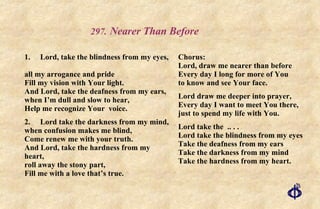 .   Nearer Than Before 1. Lord, take the blindness from my eyes,  all my arrogance and pride Fill my vision with Your light. And Lord, take the deafness from my ears, when I’m dull and slow to hear, Help me recognize Your  voice. 2. Lord take the darkness from my mind, when confusion makes me blind, Come renew me with your truth. And Lord, take the hardness from my heart,  roll away the stony part, Fill me with a love that’s true. Chorus: Lord, draw me nearer than before Every day I long for more of You to know and see Your face. Lord draw me deeper into prayer, Every day I want to meet You there, just to spend my life with You. Lord take the  .. . . Lord take the blindness from my eyes Take the deafness from my ears Take the darkness from my mind Take the hardness from my heart. 
