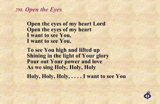 .  Open the Eyes Open the eyes of my heart Lord Open the eyes of my heart I want to see You. I want to see You. To see You high and lifted up Shining in the light of Your glory Pour out Your power and love As we sing Holy, Holy, Holy Holy, Holy, Holy, . . . . I want to see You 
