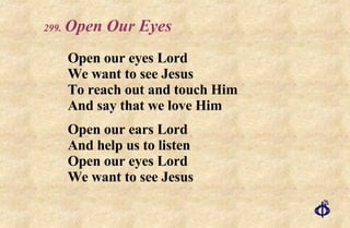 .   Open Our Eyes Open our eyes Lord We want to see Jesus To reach out and touch Him And say that we love Him Open our ears Lord And help us to listen Open our eyes Lord We want to see Jesus 
