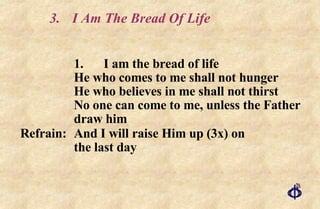 3. I Am The Bread Of Life 1. I am the bread of life He who comes to me shall not hunger He who believes in me shall not thirst No one can come to me, unless the Father draw him Refrain: And I will raise Him up (3x) on  the last day 