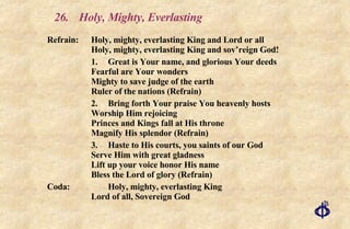 26.  Holy, Mighty, Everlasting Refrain: Holy, mighty, everlasting King and Lord or all Holy, mighty, everlasting King and sov’reign God! 1. Great is Your name, and glorious Your deeds Fearful are Your wonders Mighty to save judge of the earth Ruler of the nations (Refrain) 2. Bring forth Your praise You heavenly hosts Worship Him rejoicing Princes and Kings fall at His throne Magnify His splendor (Refrain) 3. Haste to His courts, you saints of our God Serve Him with great gladness Lift up your voice honor His name Bless the Lord of glory (Refrain) Coda: Holy, mighty, everlasting King Lord of all, Sovereign God 