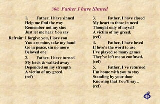 .   Father I have Sinned 1. Father, I have sinned Help me find the way Remember not my sins Just let me hear You say Refrain: I forgive you, I love you You are mine, take my hand Go in peace, sin no more Beloved one 2. Father, I have turned My back & walked away Depended on my strength A victim of my greed.  (ref) 3. Father, I have closed My heart to those in need Thought only of myself A victim of my greed.  (ref) 4. Father, I have loved If love’s the word to use I’ve played so many games They’ve left me so confused. (ref) 5. Father, I’ve returned I’m home with you to stay Standing by your door Knowing that You’ll say ..  (ref) 
