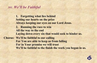 .  We’ll be Faithful 1. Forgetting what lies behind Setting our hearts on the prize Always keeping our eyes on our Lord Jesus. 2. Running the race to win  All the way to the end Laying down every sin that would seek to hinder us. Chorus: We’ll be faithful to our calling For You are able to keep us from falling For in Your promise we will trust We’ll be faithful to the finish the work you began in us. 