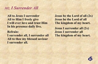 .  I Surrender All All to Jesus I surrender All to Him I freely give I will ever love and trust Him In his presence daily live. Refrain: I surrender all, I surrender all All to thee my blessed saviour I surrender all.  Jesus be the Lord of all (2x) Jesus be the Lord of all The kingdom of my heart. Jesus I surrender all (2x) Jesus I surrender all The kingdom of my heart. 