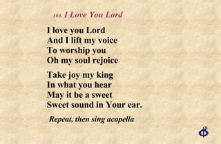.   I Love You Lord I love you Lord And I lift my voice To worship you Oh my soul rejoice Take joy my king In what you hear May it be a sweet Sweet sound in Your ear. Repeat, then sing acapella 