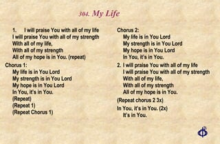 .  My Life 1. I will praise You with all of my life I will praise You with all of my strength With all of my life, With all of my strength All of my hope is in You. (repeat) Chorus 1: My life is in You Lord My strength is in You Lord My hope is in You Lord In You, it’s in You.  (Repeat) (Repeat 1) (Repeat Chorus 1) Chorus 2: My life is in You Lord My strength is in You Lord My hope is in You Lord In You, it’s in You.  2. I will praise You with all of my life I will praise You with all of my strength With all of my life, With all of my strength All of my hope is in You.  (Repeat chorus 2 3x) In You, it’s in You. (2x) It’s in You. 