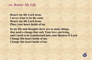 .  Renew My Life Renew my life Lord Jesus I never want to be the same Renew my life Lord Jesus Place your heart inside of me In my life and thoughts there are so many things,  that need a change that only Your love can bring, and I need to be transformed into your likeness O Lord Change this heart inside of me. Change this heart inside of me. 