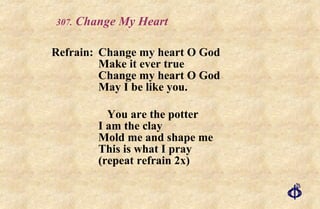 .  Change My Heart Refrain: Change my heart O God Make it ever true Change my heart O God May I be like you. You are the potter I am the clay Mold me and shape me This is what I pray  (repeat refrain 2x) 