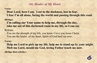 .   Healer of My Heart Verse:   Dear Lord, here I am.  Lost in the darkness, lost in fear. I fear I’m all alone, facing the world and passing through this road. (Bridge) I’m calling our Your name to help me, through the day, take me out of this darkened room in my life, so I can say Refrain:   You are the strength of my life, you know I love you Jesus Christ. You are the healer  of my heart, Spirit of God heal me now. Verse:   Help me Lord to pick up my life, help me to stand up by your might. Melt me Lord, mould me God, loving Father touch me now. (Bridge then refrain.) 
