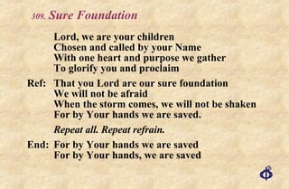 .   Sure Foundation Lord, we are your children Chosen and called by your Name With one heart and purpose we gather To glorify you and proclaim Ref: That you Lord are our sure foundation We will not be afraid When the storm comes, we will not be shaken For by Your hands we are saved. Repeat all. Repeat refrain. End: For by Your hands we are saved For by Your hands, we are saved 