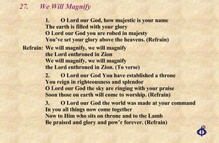 27. We Will Magnify 1.  O Lord our God, how majestic is your name The earth is filled with your glory O Lord our God you are robed in majesty You’ve set your glory above the heavens. (Refrain) Refrain: We will magnify, we will magnify the Lord enthroned in Zion We will magnify, we will magnify the Lord enthroned in Zion. (To verse) 2. O Lord our God You have established a throne You reign in righteousness and splendor O Lord our God the sky are ringing with your praise Soon those on earth will come to worship. (Refrain) 3. O Lord our God the world was made at your command In you all things now come together Now to Him who sits on throne and to the Lamb Be praised and glory and pow’r forever. (Refrain) 