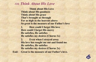 .  Think About His Love   Think about His Love Think about His goodness Think about His grace That’s brought us through For as high as the heavens above So great is the measure of our Father’s love 1. How could I forget His love How could I forget His mercy He satisfies, He satisfies He satisfies my desires (Chorus 1x) 2. Even when I strayed away His love has sought me out and found me He satisfies, He satisfies He satisfies my desires (Chorus 2x) End: Great is the measure of our Father’s love. 