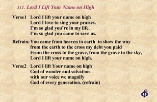 .   Lord I Lift Your Name on High Verse1 Lord I lift your name on high Lord I love to sing your praises. I’m so glad you’re in my life. I’m so glad you came to save us. Refrain: You came from heaven to earth  to show the way  from the earth to the cross my debt you paid From the cross to the grave, from the grave to the sky, Lord I lift your name on high. Verse2 Lord I lift Your name on high God of wonder and salvation  with our voice we magnify God of every generation. (refrain) 