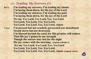 .  Trading My Sorrows (1) Ref 1: I’m trading my sorrows, I’m trading my shame I’m laying them down, for the joy of the Lord I’m trading my sickness, I’m trading my pain I’m laying them down, for the joy of the Lord We say Yes Lord, Yes Lord, Yes, Yes Lord Yes Lord, Yes Lord, Yes, Yes Lord, Yes Lord, Yes Lord, Yes, Yes Lord, Amen.  Verse: I’m pressed but not crushed, persecuted not abandoned Struck down but not destroyed, I’m blessed beyond the curse for His promise will endure That His joy’s gonna be my strength Though the sorrow may last for the night His joy comes with the morning .  (repeat refrain 1)   We say Yes Lord, Yes Lord, Yes, Yes Lord Yes Lord, Yes Lord, Yes, Yes Lord, Yes Lord, Yes Lord, Yes, Yes Lord, Amen.  (repeat verse) 