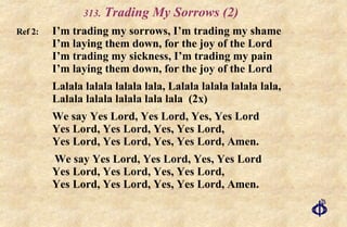 .  Trading My Sorrows (2) Ref 2: I’m trading my sorrows, I’m trading my shame I’m laying them down, for the joy of the Lord I’m trading my sickness, I’m trading my pain I’m laying them down, for the joy of the Lord Lalala lalala lalala lala, Lalala lalala lalala lala, Lalala lalala lalala lala lala  (2x) We say Yes Lord, Yes Lord, Yes, Yes Lord Yes Lord, Yes Lord, Yes, Yes Lord, Yes Lord, Yes Lord, Yes, Yes Lord, Amen.    We say Yes Lord, Yes Lord, Yes, Yes Lord Yes Lord, Yes Lord, Yes, Yes Lord, Yes Lord, Yes Lord, Yes, Yes Lord, Amen. 