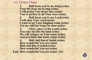 .   Victory Chant 1. Hail Jesus you’re my King (echo) Your life frees me to sing (echo) I will praise You all my days (echo) You’re perfect in all Your ways (echo) 2. Hail Jesus you’re my Lord (echo) I will obey Your word (echo) I want to see Your kingdom come (echo) Not my will but Yours be done (echo) 3. Glory, glory to the Lamb (echo) You take me into the land (echo) We will conquer in Your name (echo) And proclaim that Jesus reigns (echo) 4. Hail, hail lion of Judah (echo) How wonderful You are (echo) Hail, hail lion of Judah (echo) How wonderful You are (echo) End: How wonderful You are (echo)  (3x) 