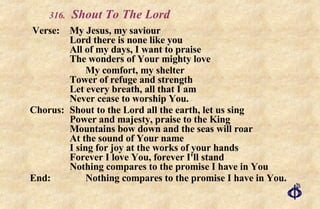 .   Shout To The Lord   Verse: My Jesus, my saviour Lord there is none like you All of my days, I want to praise The wonders of Your mighty love My comfort, my shelter Tower of refuge and strength Let every breath, all that I am Never cease to worship You. Chorus: Shout to the Lord all the earth, let us sing Power and majesty, praise to the King Mountains bow down and the seas will roar At the sound of Your name I sing for joy at the works of your hands Forever I love You, forever I'll stand Nothing compares to the promise I have in You End: Nothing compares to the promise I have in You. 