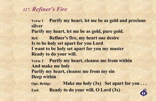 .  Refiner's Fire   Verse 1 Purify my heart, let me be as gold and precious silver Purify my heart, let me be as gold, pure gold. Ref: Refiner's fire, my heart one desire Is to be holy set apart for you Lord I want to be holy set apart for you my master Ready to do your will. Verse 2 Purify my heart, cleanse me from within And make me holy Purify my heart, cleanse me from my sin Deep within Opt. Bridge Make me holy (3x)  Set apart for you . . .  End: Ready to do your will, O Lord (3x) 
