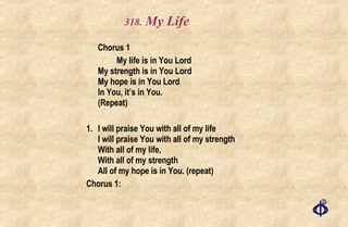 .  My Life Chorus 1 My life is in You Lord My strength is in You Lord My hope is in You Lord In You, it’s in You.  (Repeat) 1. I will praise You with all of my life I will praise You with all of my strength With all of my life, With all of my strength All of my hope is in You. (repeat) Chorus 1: 
