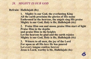 28.  MIGHTY IS OUR GOD Refrain:  Hallelujah (8x) 1. Mighty Is our God, the everlasting King All the earth proclaim the glories of His name Enthroned in the heavens, the angels sing His praise Mighty is our God, Holy is He, Hallelujah (4x) 2. Praise Him sun and moon, praise Him start of light Praise Him in the depths and praise Him in the heights Let the heavens be glad and the earth rejoice Mighty is our God, Holy is He, Hallelujah (4x) 3. Witness to all men, the joy of the Lord For upon us all His love He has poured Let every tongue confess forever Jesus is Lord, worthy is He, Hallelujah (4x) 