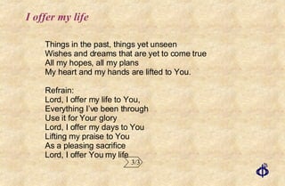 I offer my life Things in the past, things yet unseen Wishes and dreams that are yet to come true All my hopes, all my plans My heart and my hands are lifted to You. Refrain: Lord, I offer my life to You, Everything I’ve been through Use it for Your glory Lord, I offer my days to You Lifting my praise to You As a pleasing sacrifice Lord, I offer You my life 3/3 