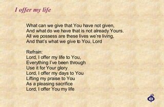I offer my life What can we give that You have not given, And what do we have that is not already Yours. All we possess are these lives we’re living, And that’s what we give to You, Lord Refrain: Lord, I offer my life to You, Everything I’ve been through Use it for Your glory Lord, I offer my days to You Lifting my praise to You As a pleasing sacrifice Lord, I offer You my life 