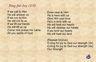 Sing for Joy (3/3) If we call to Him He will answer us If we run to Him He will run to us If we lift our hands He will lift us up Come now praise his name  All you saints of God Draw near to Him  He is here with us Give Him your love He’s in-love with us He will heal our hearts He will cleanse our hands If we rend our hearts He will heal our land (Repeat Chorus) O sing for joy to God our strength (4x) O sing for joy to God our strength (4x) Our Strength 