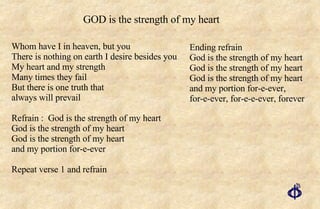 Whom have I in heaven, but you There is nothing on earth I desire besides you My heart and my strength Many times they fail But there is one truth that always will prevail Refrain :  God is the strength of my heart God is the strength of my heart God is the strength of my heart and my portion for-e-ever Repeat verse 1 and refrain Ending refrain God is the strength of my heart God is the strength of my heart God is the strength of my heart and my portion for-e-ever, for-e-ever, for-e-e-ever, forever GOD is the strength of my heart 