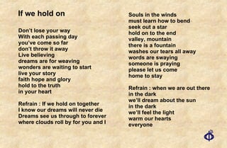If we hold on Don’t lose your way With each passing day you’ve come so far don’t throw it away Live believing dreams are for weaving wonders are waiting to start live your story faith hope and glory hold to the truth in your heart Refrain : If we hold on together I know our dreams will never die Dreams see us through to forever where clouds roll by for you and I Souls in the winds must learn how to bend seek out a star hold on to the end valley, mountain there is a fountain washes our tears all away words are swaying someone is praying please let us come home to stay Refrain : when we are out there in the dark we’ll dream about the sun in the dark we’ll feel the light warm our hearts everyone 