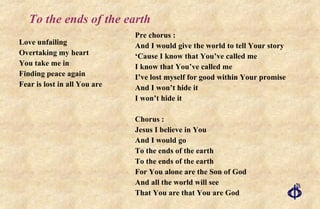 To the ends of the earth Love unfailing Overtaking my heart You take me in Finding peace again Fear is lost in all You are Pre chorus : And I would give the world to tell Your story ‘ Cause I know that You’ve called me I know that You’ve called me I’ve lost myself for good within Your promise And I won’t hide it I won’t hide it Chorus : Jesus I believe in You And I would go To the ends of the earth To the ends of the earth For You alone are the Son of God And all the world will see That You are that You are God 