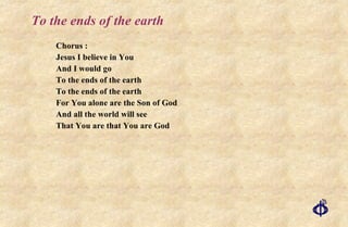 To the ends of the earth Chorus : Jesus I believe in You And I would go To the ends of the earth To the ends of the earth For You alone are the Son of God And all the world will see That You are that You are God 