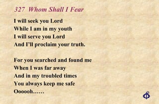 327  Whom Shall I Fear I will seek you Lord While I am in my youth I will serve you Lord And I’ll proclaim your truth. For you searched and found me When I was far away And in my troubled times You always keep me safe Oooooh…… 