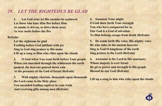 29. LET THE RIGHTEOUS BE GLAD 1. Let God arise let His enemies be scattered Let those who bate Him flee before Him As smoke is driven, so drive them away As wax melts before the fire Refrain:  Let the righteous be glad Exulting before God jubilant with joy Sing to God sing praises to His name Lift up a song to Him who rides upon the clouds 2. O God when You went forth before Your people When you marched through the wilderness the earth quaked, the heavens poured down rain  At the presence of the God of Israel (Refrain) 3. With mighty chariots, thousands upon thousands the Lord came to the Holy place You ascended leading captives in your train And receiving gifts among men (Refrain) 4. Summon Your might O God show forth Your strength You who have conquered for us Our God is a God of salvation To Him belongs escape from death (Refrain) 5. He sends forth His voice, His mighty voice He who rides in the ancient heavens Sing to God O kingdoms of the earth Sing praises to the Lord (Refrain) 6. Awesome is the Lord in His sanctuary Whose majesty is over Israel He gives power and strength to His people Blessed be our God (Refrain) Lift up a song to him who rides upon the clouds 
