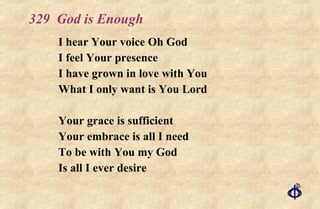 329  God is Enough I hear Your voice Oh God I feel Your presence I have grown in love with You What I only want is You Lord Your grace is sufficient Your embrace is all I need To be with You my God Is all I ever desire 