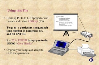 Using this File Hook up PC to to LCD projector and Launch slide show  GSB.ppt  (F5). To go to  a particular  song, punch song number in numerical key and hit ENTER.  Ex:  255 - ENTER  brings you to the  SONG “ Give Thanks ” Or print your songs out, direct to OHP transparencies. 255. Give Thanks Verse: Give thanks with a grateful heart Give thanks to the Holy one Give thanks, because He’s given Jesus Christ, His Son (Repeat) Refrain: And now let the weak say “I am strong” Let the poor say “I am rich” Because of what the Lord has done for us (Repeat Refrain) Give thanks, give thanks, give thanks 