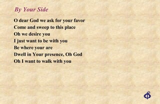 By Your Side O dear God we ask for your favor Come and sweep to this place Oh we desire you I just want to be with you Be where your are Dwell in Your presence, Oh God Oh I want to walk with you 