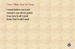 Now That You’re Near I stand before you Lord And give you all my praise Your love is all I need Jesus You’re all I need 