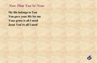 Now That You’re Near My life belongs to You You gave your life for me Your grace is all I need Jesus You’re all I need 