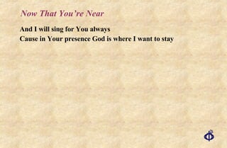 Now That You’re Near And I will sing for You always Cause in Your presence God is where I want to stay 