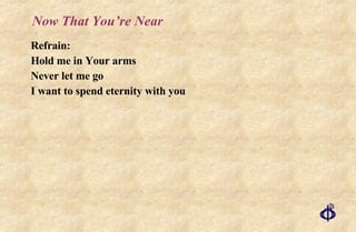 Now That You’re Near Refrain: Hold me in Your arms Never let me go I want to spend eternity with you 