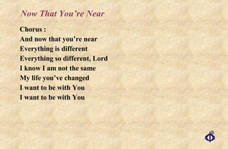 Now That You’re Near Chorus : And now that you’re near Everything is different Everything so different, Lord I know I am not the same My life you’ve changed I want to be with You I want to be with You 