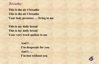 Breathe This is the air I breathe This is the air I breathe Your holy presence … living in me This is my daily bread This is my daily bread Your very word spoken to me And I . . . I’m desperate for you And I . ..  I’m lost without you 