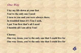 One Way I lay my life down at your feet You’re the only one I need I turn to you and you were always there. In troubled times it’s You I seek, I put You first that’s all I need I humble all I am all to You! Chorus: One way Jesus, you’re the only one that I could live for One way Jesus, you’re the only one that I could live for 