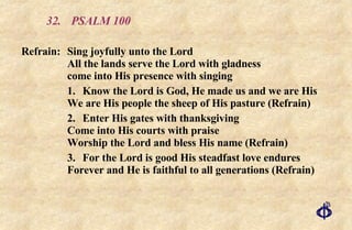 32. PSALM 100 Refrain: Sing joyfully unto the Lord All the lands serve the Lord with gladness come into His presence with singing 1. Know the Lord is God, He made us and we are His We are His people the sheep of His pasture (Refrain) 2. Enter His gates with thanksgiving Come into His courts with praise Worship the Lord and bless His name (Refrain) 3. For the Lord is good His steadfast love endures Forever and He is faithful to all generations (Refrain) 