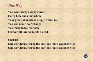 One Way You were always always there Every how and everywhere Your grace abounds so deeply within me You will never ever change Yesterday today the same Forever till forever meets no end Chorus: One way Jesus, you’re the only one that I could live for One way Jesus, you’re the only one that I could live for 