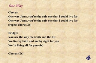 One Way Chorus: One way Jesus, you’re the only one that I could live for One way Jesus, you’re the only one that I could live for (repeat chorus 2x) Bridge: You are the way the truth and the life We live by faith and not by sight for you We’re living all for you (4x) Chorus (2x) 