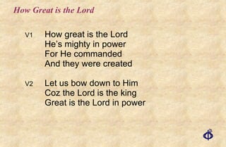 How Great is the Lord V1 How great is the Lord He’s mighty in power For He commanded And they were created V2 Let us bow down to Him Coz the Lord is the king Great is the Lord in power 