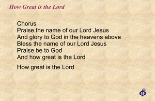 How Great is the Lord Chorus : Praise the name of our Lord Jesus And glory to God in the heavens above Bless the name of our Lord Jesus Praise be to God And how great is the Lord How great is the Lord 