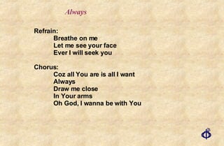 Always Refrain: Breathe on me Let me see your face Ever I will seek you Chorus: Coz all You are is all I want Always Draw me close In Your arms Oh God, I wanna be with You 