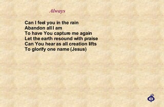 Can I feel you in the rain Abandon all I am To have You capture me again Let the earth resound with praise Can You hear as all creation lifts To glorify one name (Jesus) Always 